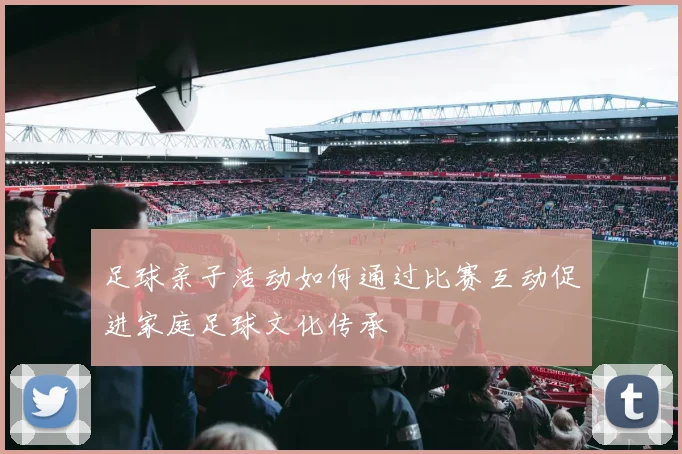 足球亲子活动如何通过比赛互动促进家庭足球文化传承