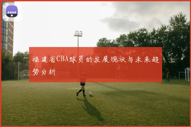 福建省CBA球员的发展现状与未来趋势分析