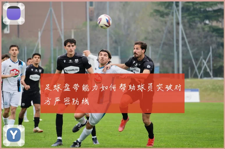 足球盘带能力如何帮助球员突破对方严密防线